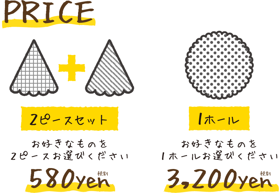 PRICE 2ピースセット お好きなものを2ピースお選びください 580yen 税別 1ホール お好きなものを1ホールお選びください 3,200yen