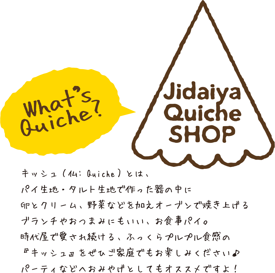 What’s Quiche? キッシュ（仏: Quiche）とは、パイ生地・タルト生地で作った器の中に卵とクリーム、野菜などを加えオーブンで焼き上げるブランチやおつまみにもいい、お食事パイ。時代屋で愛され続ける、ふっくらプルプル食感の『キッシュ』をぜひご家庭でもお楽しみください♪パーティなどへおみやげとしてもオススメですよ！